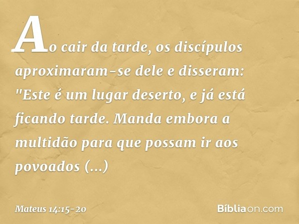 Ao cair da tarde, os discípulos aproximaram-se dele e disseram: "Este é um lugar deserto, e já está ficando tarde. Manda embora a multidão para que possam ir ao