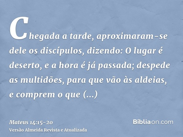 Chegada a tarde, aproximaram-se dele os discípulos, dizendo: O lugar é deserto, e a hora é já passada; despede as multidões, para que vão às aldeias, e comprem 