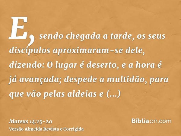 E, sendo chegada a tarde, os seus discípulos aproximaram-se dele, dizendo: O lugar é deserto, e a hora é já avançada; despede a multidão, para que vão pelas ald