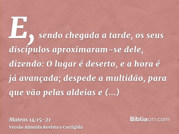 E, sendo chegada a tarde, os seus discípulos aproximaram-se dele, dizendo: O lugar é deserto, e a hora é já avançada; despede a multidão, para que vão pelas ald