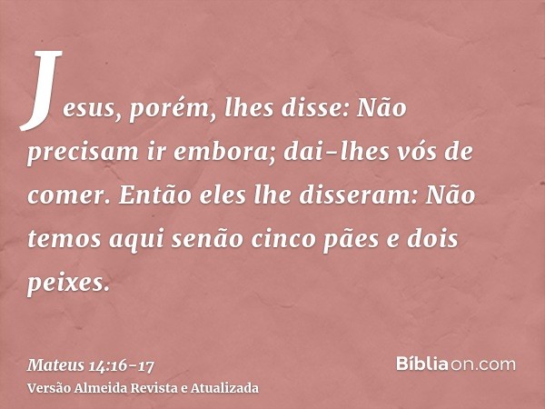 Jesus, porém, lhes disse: Não precisam ir embora; dai-lhes vós de comer.Então eles lhe disseram: Não temos aqui senão cinco pães e dois peixes.