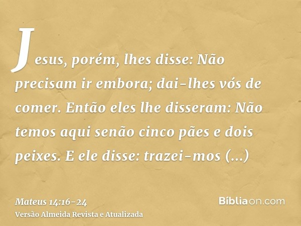 Jesus, porém, lhes disse: Não precisam ir embora; dai-lhes vós de comer.Então eles lhe disseram: Não temos aqui senão cinco pães e dois peixes.E ele disse: traz