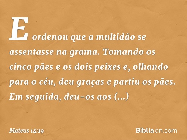 E ordenou que a multidão se assentasse na grama. Tomando os cinco pães e os dois peixes e, olhando para o céu, deu graças e partiu os pães. Em seguida, deu-os a