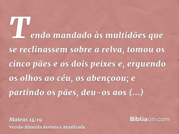 Tendo mandado às multidões que se reclinassem sobre a relva, tomou os cinco pães e os dois peixes e, erguendo os olhos ao céu, os abençoou; e partindo os pães, 