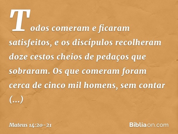 Todos comeram e ficaram satisfeitos, e os discípulos recolheram doze cestos cheios de pedaços que sobraram. Os que comeram foram cerca de cinco mil homens, sem 