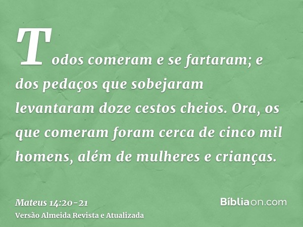 Todos comeram e se fartaram; e dos pedaços que sobejaram levantaram doze cestos cheios.Ora, os que comeram foram cerca de cinco mil homens, além de mulheres e c