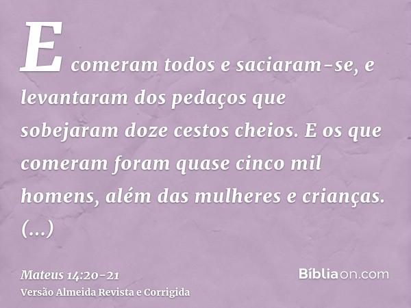 E comeram todos e saciaram-se, e levantaram dos pedaços que sobejaram doze cestos cheios.E os que comeram foram quase cinco mil homens, além das mulheres e cria