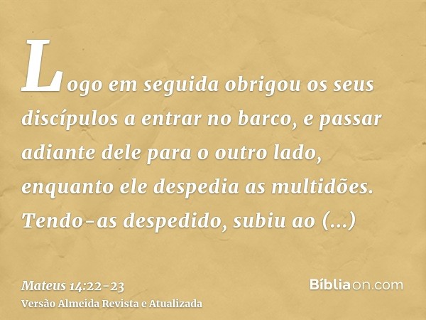 Logo em seguida obrigou os seus discípulos a entrar no barco, e passar adiante dele para o outro lado, enquanto ele despedia as multidões.Tendo-as despedido, su