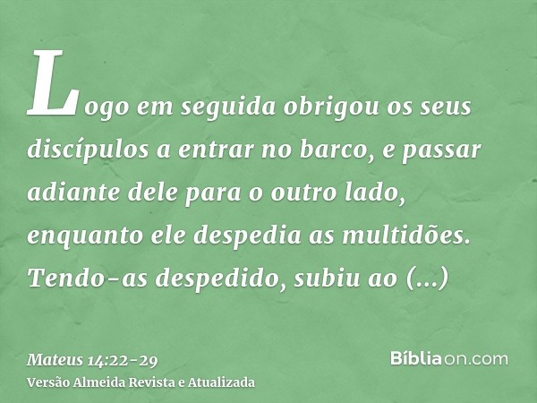 Logo em seguida obrigou os seus discípulos a entrar no barco, e passar adiante dele para o outro lado, enquanto ele despedia as multidões.Tendo-as despedido, su