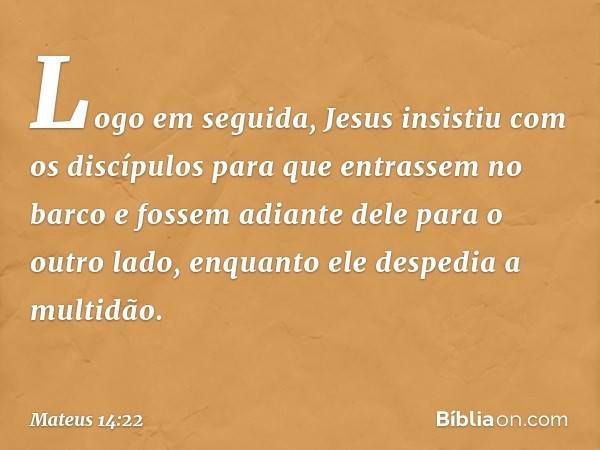 Logo em seguida, Jesus insistiu com os discípulos para que entrassem no barco e fossem adiante dele para o outro lado, enquanto ele despedia a multidão. -- Mate