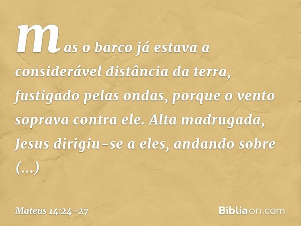 mas o barco já estava a considerável distância da terra, fustigado pelas ondas, porque o vento soprava contra ele. Alta madrugada, Jesus dirigiu-se a eles, anda