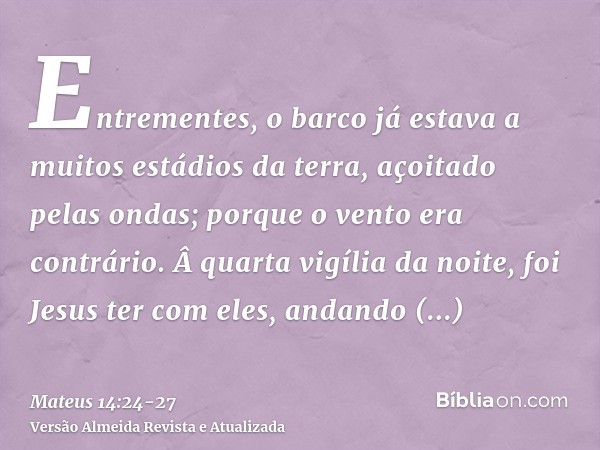 Entrementes, o barco já estava a muitos estádios da terra, açoitado pelas ondas; porque o vento era contrário.Â quarta vigília da noite, foi Jesus ter com eles,