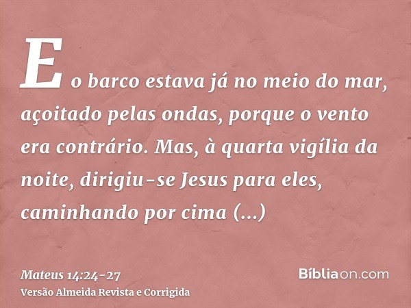 E o barco estava já no meio do mar, açoitado pelas ondas, porque o vento era contrário.Mas, à quarta vigília da noite, dirigiu-se Jesus para eles, caminhando po