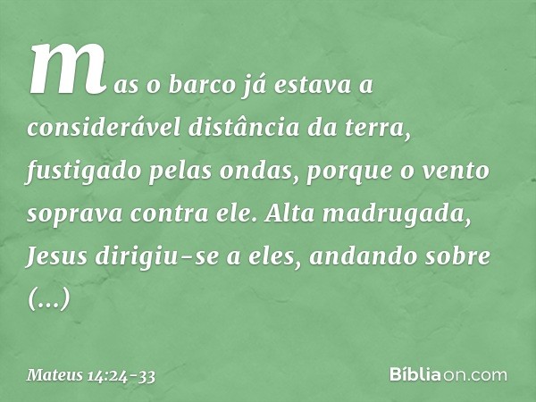 mas o barco já estava a considerável distância da terra, fustigado pelas ondas, porque o vento soprava contra ele. Alta madrugada, Jesus dirigiu-se a eles, anda