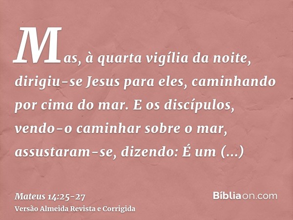 Mas, à quarta vigília da noite, dirigiu-se Jesus para eles, caminhando por cima do mar.E os discípulos, vendo-o caminhar sobre o mar, assustaram-se, dizendo: É 