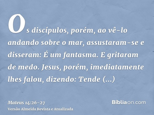 Os discípulos, porém, ao vê-lo andando sobre o mar, assustaram-se e disseram: É um fantasma. E gritaram de medo.Jesus, porém, imediatamente lhes falou, dizendo: