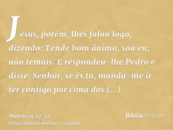 Jesus, porém, lhes falou logo, dizendo: Tende bom ânimo, sou eu; não temais.E respondeu-lhe Pedro e disse: Senhor, se és tu, manda-me ir ter contigo por cima da