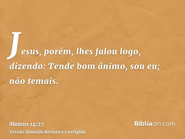 Jesus, porém, lhes falou logo, dizendo: Tende bom ânimo, sou eu; não temais.