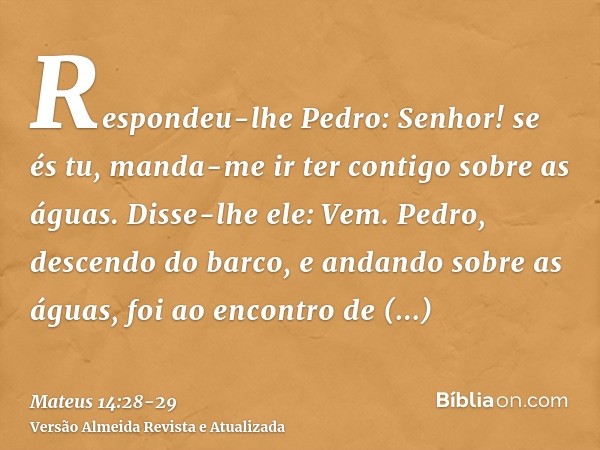 Respondeu-lhe Pedro: Senhor! se és tu, manda-me ir ter contigo sobre as águas.Disse-lhe ele: Vem. Pedro, descendo do barco, e andando sobre as águas, foi ao enc