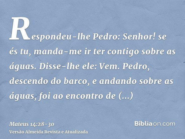 Respondeu-lhe Pedro: Senhor! se és tu, manda-me ir ter contigo sobre as águas.Disse-lhe ele: Vem. Pedro, descendo do barco, e andando sobre as águas, foi ao enc