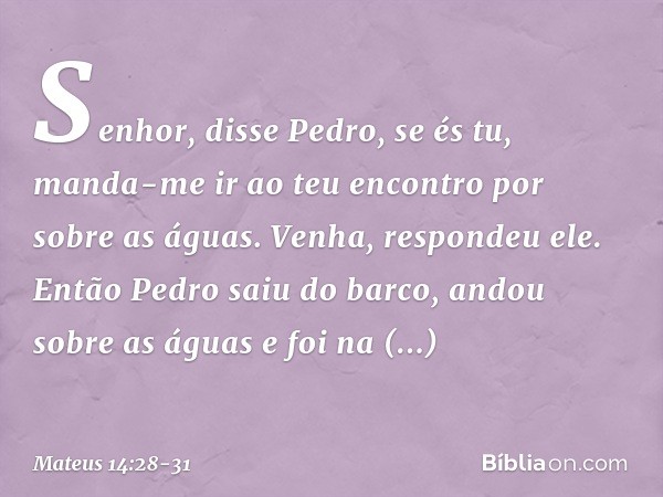 "Senhor", disse Pedro, "se és tu, manda-me ir ao teu encontro por sobre as águas". "Venha", respondeu ele.
Então Pedro saiu do barco, andou sobre as águas e foi