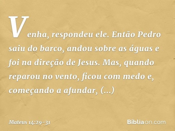 "Venha", respondeu ele.
Então Pedro saiu do barco, andou sobre as águas e foi na direção de Jesus. Mas, quando reparou no vento, ficou com medo e, começando a a