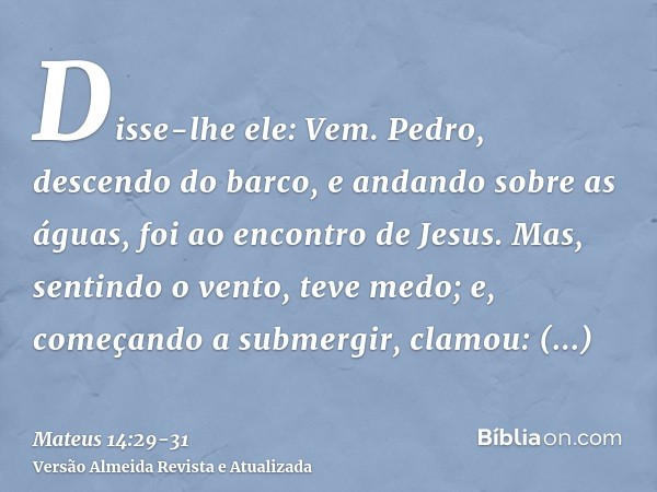 Disse-lhe ele: Vem. Pedro, descendo do barco, e andando sobre as águas, foi ao encontro de Jesus.Mas, sentindo o vento, teve medo; e, começando a submergir, cla