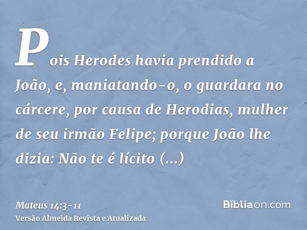 Pois Herodes havia prendido a João, e, maniatando-o, o guardara no cárcere, por causa de Herodias, mulher de seu irmão Felipe;porque João lhe dizia: Não te é lí