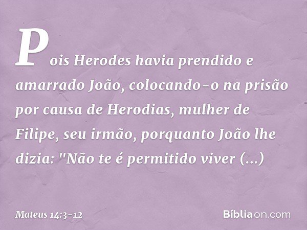 Pois Herodes havia prendido e amarrado João, colocando-o na prisão por causa de Herodias, mulher de Filipe, seu irmão, porquanto João lhe dizia: "Não te é permi