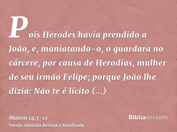 Pois Herodes havia prendido a João, e, maniatando-o, o guardara no cárcere, por causa de Herodias, mulher de seu irmão Felipe;porque João lhe dizia: Não te é lí