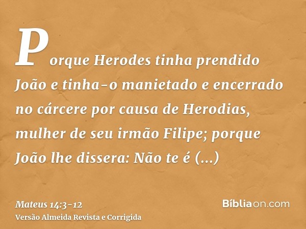 Porque Herodes tinha prendido João e tinha-o manietado e encerrado no cárcere por causa de Herodias, mulher de seu irmão Filipe;porque João lhe dissera: Não te 