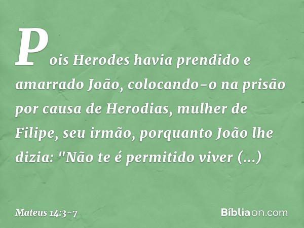 Pois Herodes havia prendido e amarrado João, colocando-o na prisão por causa de Herodias, mulher de Filipe, seu irmão, porquanto João lhe dizia: "Não te é permi