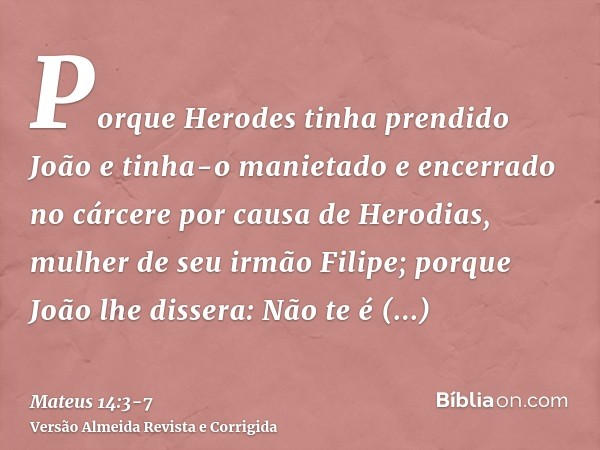 Porque Herodes tinha prendido João e tinha-o manietado e encerrado no cárcere por causa de Herodias, mulher de seu irmão Filipe;porque João lhe dissera: Não te 