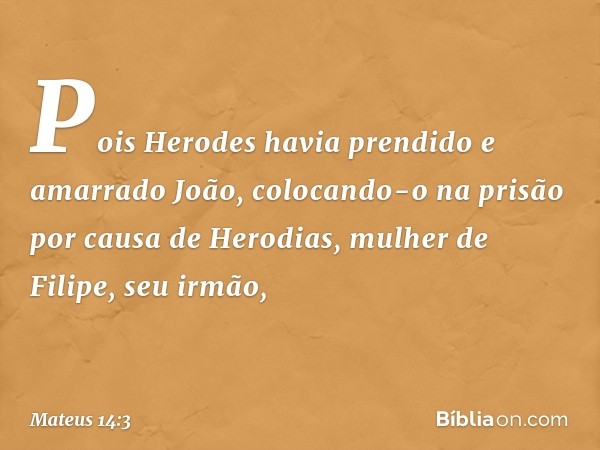 Pois Herodes havia prendido e amarrado João, colocando-o na prisão por causa de Herodias, mulher de Filipe, seu irmão, -- Mateus 14:3