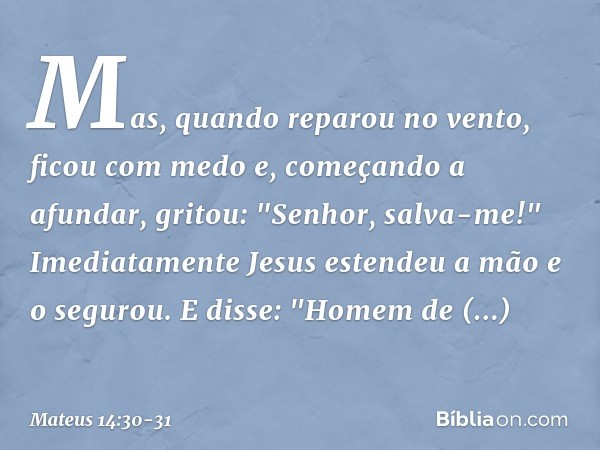 Mas, quando reparou no vento, ficou com medo e, começando a afundar, gritou: "Senhor, salva-me!" Imediatamente Jesus estendeu a mão e o segurou. E disse: "Homem