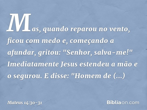 Mas, quando reparou no vento, ficou com medo e, começando a afundar, gritou: "Senhor, salva-me!" Imediatamente Jesus estendeu a mão e o segurou. E disse: "Homem