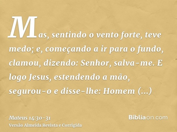 Mas, sentindo o vento forte, teve medo; e, começando a ir para o fundo, clamou, dizendo: Senhor, salva-me.E logo Jesus, estendendo a mão, segurou-o e disse-lhe: