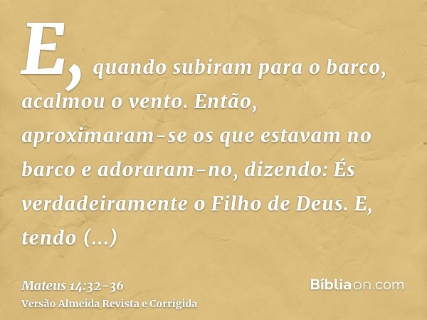 E, quando subiram para o barco, acalmou o vento.Então, aproximaram-se os que estavam no barco e adoraram-no, dizendo: És verdadeiramente o Filho de Deus.E, tend