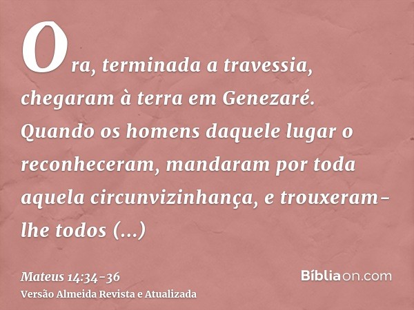 Ora, terminada a travessia, chegaram à terra em Genezaré.Quando os homens daquele lugar o reconheceram, mandaram por toda aquela circunvizinhança, e trouxeram-l