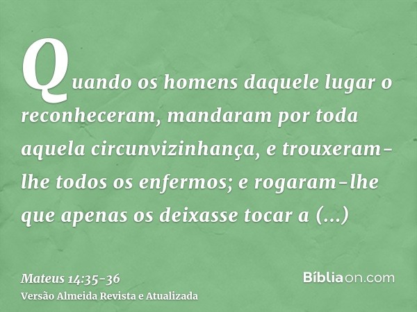 Quando os homens daquele lugar o reconheceram, mandaram por toda aquela circunvizinhança, e trouxeram-lhe todos os enfermos;e rogaram-lhe que apenas os deixasse