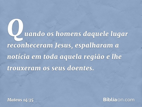 Quando os homens daquele lugar reconheceram Jesus, espalharam a notícia em toda aquela região e lhe trouxeram os seus doentes. -- Mateus 14:35