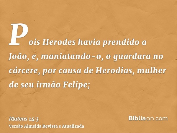 Pois Herodes havia prendido a João, e, maniatando-o, o guardara no cárcere, por causa de Herodias, mulher de seu irmão Felipe;