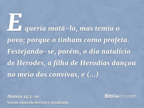 E queria matá-lo, mas temia o povo; porque o tinham como profeta.Festejando-se, porém, o dia natalício de Herodes, a filha de Herodias dançou no meio dos conviv