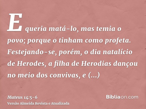 E queria matá-lo, mas temia o povo; porque o tinham como profeta.Festejando-se, porém, o dia natalício de Herodes, a filha de Herodias dançou no meio dos conviv