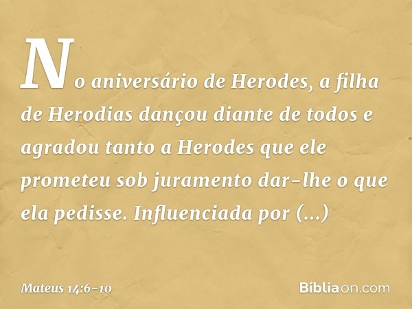 No aniversário de Herodes, a filha de Herodias dançou diante de todos e agradou tanto a Herodes que ele prometeu sob juramento dar-lhe o que ela pedisse. Influe