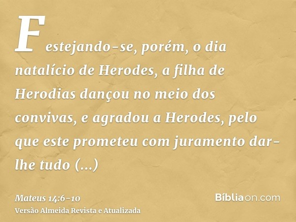 Festejando-se, porém, o dia natalício de Herodes, a filha de Herodias dançou no meio dos convivas, e agradou a Herodes,pelo que este prometeu com juramento dar-