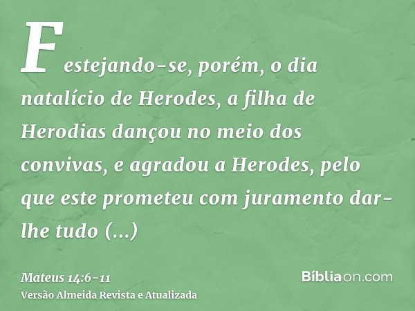 Festejando-se, porém, o dia natalício de Herodes, a filha de Herodias dançou no meio dos convivas, e agradou a Herodes,pelo que este prometeu com juramento dar-