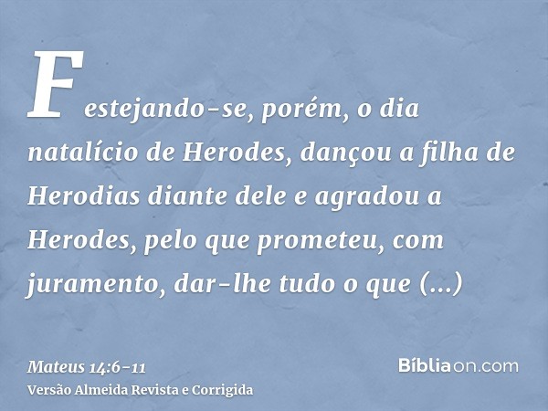 Festejando-se, porém, o dia natalício de Herodes, dançou a filha de Herodias diante dele e agradou a Herodes,pelo que prometeu, com juramento, dar-lhe tudo o qu