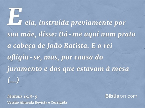 E ela, instruída previamente por sua mãe, disse: Dá-me aqui num prato a cabeça de João Batista.E o rei afligiu-se, mas, por causa do juramento e dos que estavam