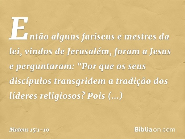 Então alguns fariseus e mestres da lei, vindos de Jerusalém, foram a Jesus e perguntaram: "Por que os seus discípulos transgridem a tradição dos líderes religio